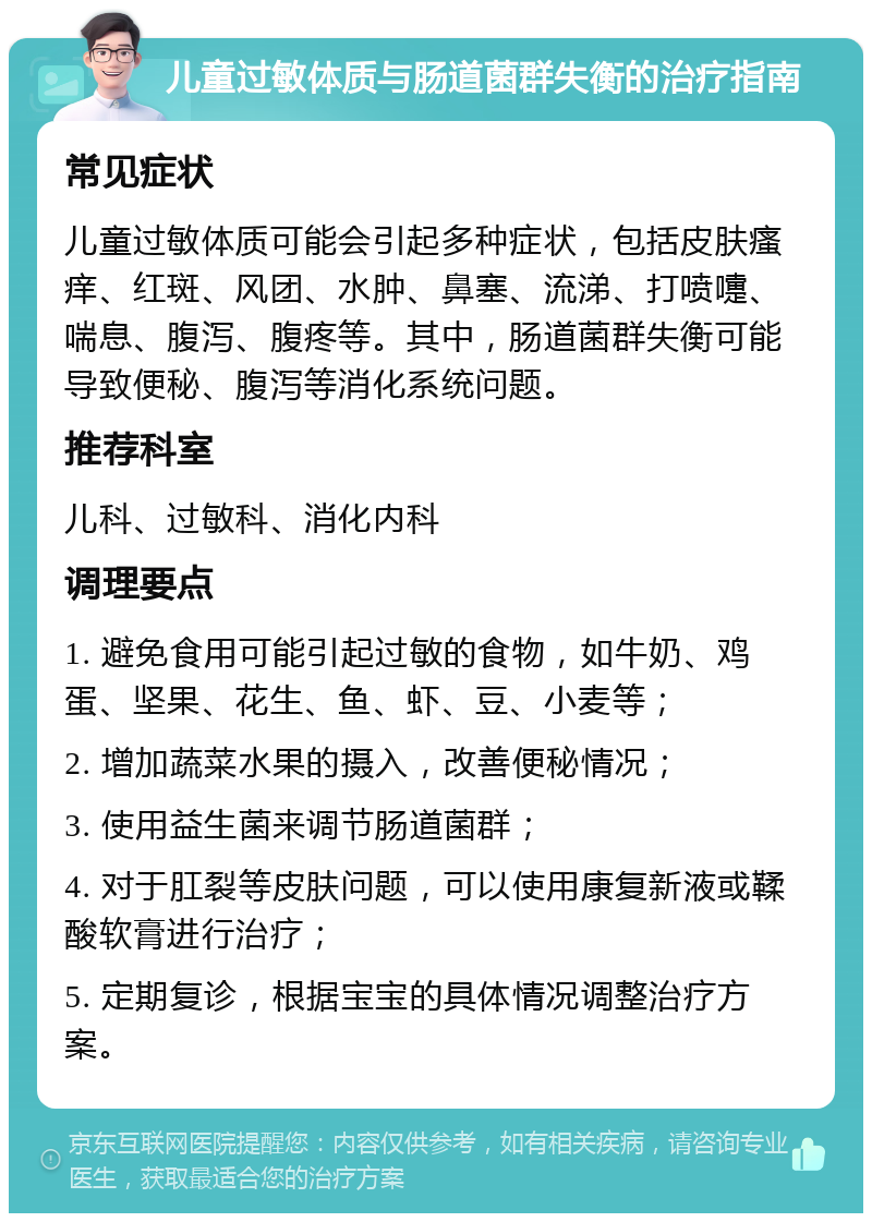 儿童过敏体质与肠道菌群失衡的治疗指南 常见症状 儿童过敏体质可能会引起多种症状，包括皮肤瘙痒、红斑、风团、水肿、鼻塞、流涕、打喷嚏、喘息、腹泻、腹疼等。其中，肠道菌群失衡可能导致便秘、腹泻等消化系统问题。 推荐科室 儿科、过敏科、消化内科 调理要点 1. 避免食用可能引起过敏的食物，如牛奶、鸡蛋、坚果、花生、鱼、虾、豆、小麦等； 2. 增加蔬菜水果的摄入，改善便秘情况； 3. 使用益生菌来调节肠道菌群； 4. 对于肛裂等皮肤问题，可以使用康复新液或鞣酸软膏进行治疗； 5. 定期复诊，根据宝宝的具体情况调整治疗方案。