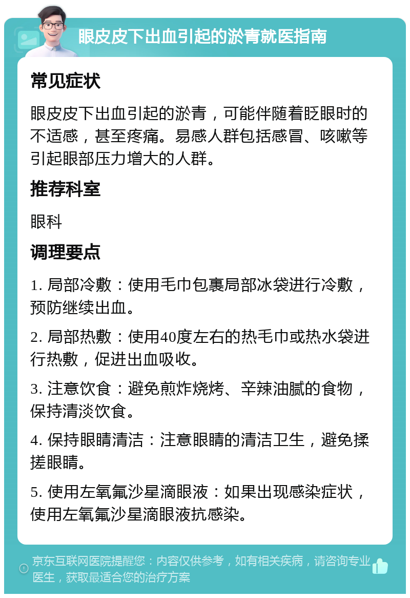 眼皮皮下出血引起的淤青就医指南 常见症状 眼皮皮下出血引起的淤青，可能伴随着眨眼时的不适感，甚至疼痛。易感人群包括感冒、咳嗽等引起眼部压力增大的人群。 推荐科室 眼科 调理要点 1. 局部冷敷：使用毛巾包裹局部冰袋进行冷敷，预防继续出血。 2. 局部热敷：使用40度左右的热毛巾或热水袋进行热敷，促进出血吸收。 3. 注意饮食：避免煎炸烧烤、辛辣油腻的食物，保持清淡饮食。 4. 保持眼睛清洁：注意眼睛的清洁卫生，避免揉搓眼睛。 5. 使用左氧氟沙星滴眼液：如果出现感染症状，使用左氧氟沙星滴眼液抗感染。