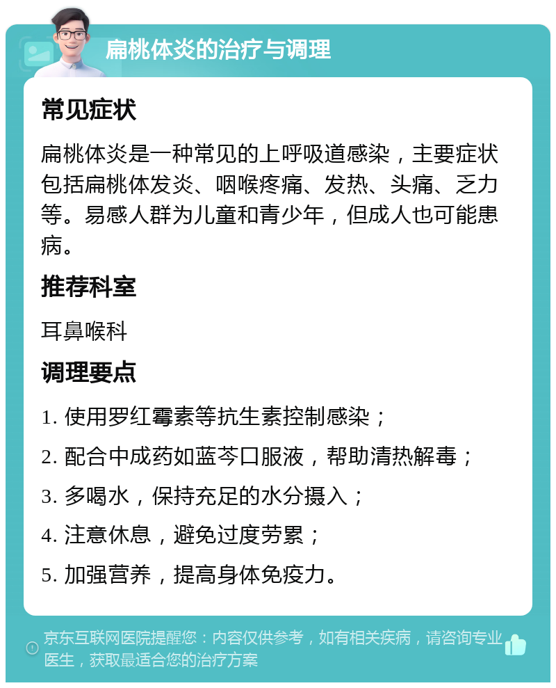 扁桃体炎的治疗与调理 常见症状 扁桃体炎是一种常见的上呼吸道感染，主要症状包括扁桃体发炎、咽喉疼痛、发热、头痛、乏力等。易感人群为儿童和青少年，但成人也可能患病。 推荐科室 耳鼻喉科 调理要点 1. 使用罗红霉素等抗生素控制感染； 2. 配合中成药如蓝芩口服液，帮助清热解毒； 3. 多喝水，保持充足的水分摄入； 4. 注意休息，避免过度劳累； 5. 加强营养，提高身体免疫力。