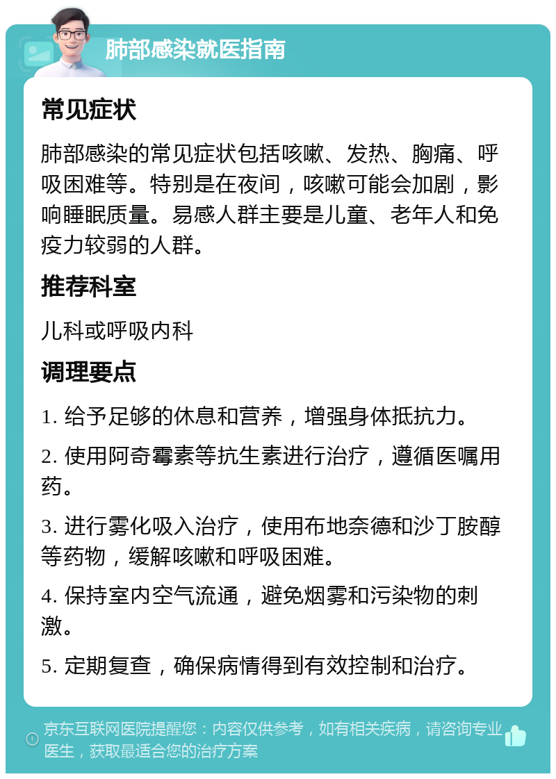 肺部感染就医指南 常见症状 肺部感染的常见症状包括咳嗽、发热、胸痛、呼吸困难等。特别是在夜间，咳嗽可能会加剧，影响睡眠质量。易感人群主要是儿童、老年人和免疫力较弱的人群。 推荐科室 儿科或呼吸内科 调理要点 1. 给予足够的休息和营养，增强身体抵抗力。 2. 使用阿奇霉素等抗生素进行治疗，遵循医嘱用药。 3. 进行雾化吸入治疗，使用布地奈德和沙丁胺醇等药物，缓解咳嗽和呼吸困难。 4. 保持室内空气流通，避免烟雾和污染物的刺激。 5. 定期复查，确保病情得到有效控制和治疗。