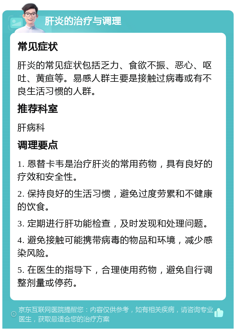 肝炎的治疗与调理 常见症状 肝炎的常见症状包括乏力、食欲不振、恶心、呕吐、黄疸等。易感人群主要是接触过病毒或有不良生活习惯的人群。 推荐科室 肝病科 调理要点 1. 恩替卡韦是治疗肝炎的常用药物，具有良好的疗效和安全性。 2. 保持良好的生活习惯，避免过度劳累和不健康的饮食。 3. 定期进行肝功能检查，及时发现和处理问题。 4. 避免接触可能携带病毒的物品和环境，减少感染风险。 5. 在医生的指导下，合理使用药物，避免自行调整剂量或停药。