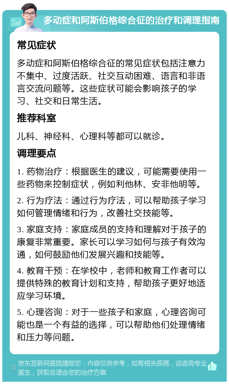 多动症和阿斯伯格综合征的治疗和调理指南 常见症状 多动症和阿斯伯格综合征的常见症状包括注意力不集中、过度活跃、社交互动困难、语言和非语言交流问题等。这些症状可能会影响孩子的学习、社交和日常生活。 推荐科室 儿科、神经科、心理科等都可以就诊。 调理要点 1. 药物治疗：根据医生的建议，可能需要使用一些药物来控制症状，例如利他林、安非他明等。 2. 行为疗法：通过行为疗法，可以帮助孩子学习如何管理情绪和行为，改善社交技能等。 3. 家庭支持：家庭成员的支持和理解对于孩子的康复非常重要。家长可以学习如何与孩子有效沟通，如何鼓励他们发展兴趣和技能等。 4. 教育干预：在学校中，老师和教育工作者可以提供特殊的教育计划和支持，帮助孩子更好地适应学习环境。 5. 心理咨询：对于一些孩子和家庭，心理咨询可能也是一个有益的选择，可以帮助他们处理情绪和压力等问题。