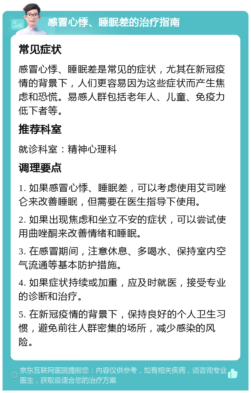 感冒心悸、睡眠差的治疗指南 常见症状 感冒心悸、睡眠差是常见的症状，尤其在新冠疫情的背景下，人们更容易因为这些症状而产生焦虑和恐慌。易感人群包括老年人、儿童、免疫力低下者等。 推荐科室 就诊科室：精神心理科 调理要点 1. 如果感冒心悸、睡眠差，可以考虑使用艾司唑仑来改善睡眠，但需要在医生指导下使用。 2. 如果出现焦虑和坐立不安的症状，可以尝试使用曲唑酮来改善情绪和睡眠。 3. 在感冒期间，注意休息、多喝水、保持室内空气流通等基本防护措施。 4. 如果症状持续或加重，应及时就医，接受专业的诊断和治疗。 5. 在新冠疫情的背景下，保持良好的个人卫生习惯，避免前往人群密集的场所，减少感染的风险。