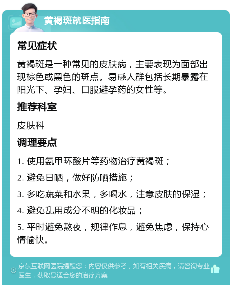 黄褐斑就医指南 常见症状 黄褐斑是一种常见的皮肤病，主要表现为面部出现棕色或黑色的斑点。易感人群包括长期暴露在阳光下、孕妇、口服避孕药的女性等。 推荐科室 皮肤科 调理要点 1. 使用氨甲环酸片等药物治疗黄褐斑； 2. 避免日晒，做好防晒措施； 3. 多吃蔬菜和水果，多喝水，注意皮肤的保湿； 4. 避免乱用成分不明的化妆品； 5. 平时避免熬夜，规律作息，避免焦虑，保持心情愉快。