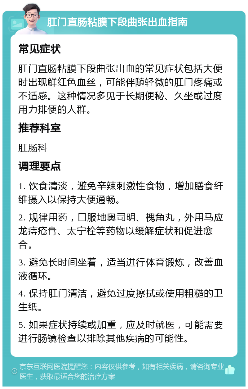 肛门直肠粘膜下段曲张出血指南 常见症状 肛门直肠粘膜下段曲张出血的常见症状包括大便时出现鲜红色血丝，可能伴随轻微的肛门疼痛或不适感。这种情况多见于长期便秘、久坐或过度用力排便的人群。 推荐科室 肛肠科 调理要点 1. 饮食清淡，避免辛辣刺激性食物，增加膳食纤维摄入以保持大便通畅。 2. 规律用药，口服地奥司明、槐角丸，外用马应龙痔疮膏、太宁栓等药物以缓解症状和促进愈合。 3. 避免长时间坐着，适当进行体育锻炼，改善血液循环。 4. 保持肛门清洁，避免过度擦拭或使用粗糙的卫生纸。 5. 如果症状持续或加重，应及时就医，可能需要进行肠镜检查以排除其他疾病的可能性。