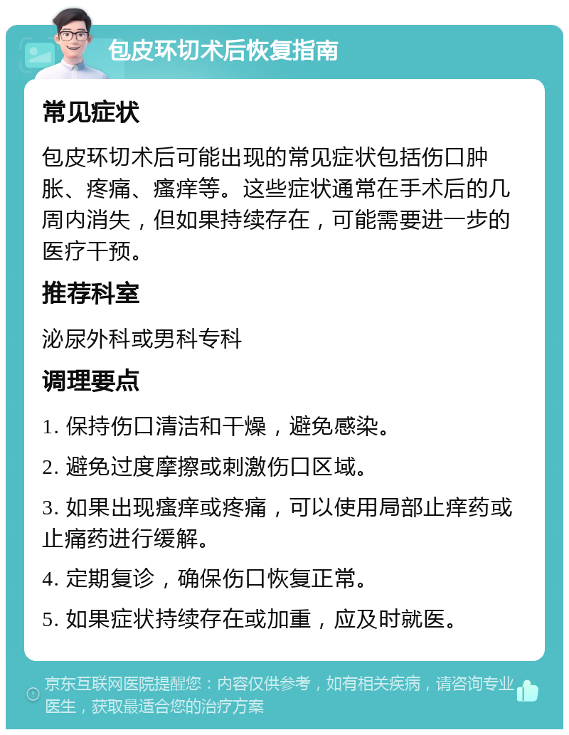 包皮环切术后恢复指南 常见症状 包皮环切术后可能出现的常见症状包括伤口肿胀、疼痛、瘙痒等。这些症状通常在手术后的几周内消失，但如果持续存在，可能需要进一步的医疗干预。 推荐科室 泌尿外科或男科专科 调理要点 1. 保持伤口清洁和干燥，避免感染。 2. 避免过度摩擦或刺激伤口区域。 3. 如果出现瘙痒或疼痛，可以使用局部止痒药或止痛药进行缓解。 4. 定期复诊，确保伤口恢复正常。 5. 如果症状持续存在或加重，应及时就医。