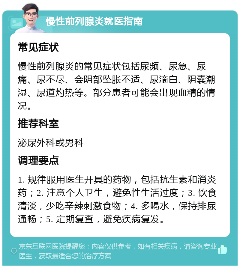 慢性前列腺炎就医指南 常见症状 慢性前列腺炎的常见症状包括尿频、尿急、尿痛、尿不尽、会阴部坠胀不适、尿滴白、阴囊潮湿、尿道灼热等。部分患者可能会出现血精的情况。 推荐科室 泌尿外科或男科 调理要点 1. 规律服用医生开具的药物，包括抗生素和消炎药；2. 注意个人卫生，避免性生活过度；3. 饮食清淡，少吃辛辣刺激食物；4. 多喝水，保持排尿通畅；5. 定期复查，避免疾病复发。