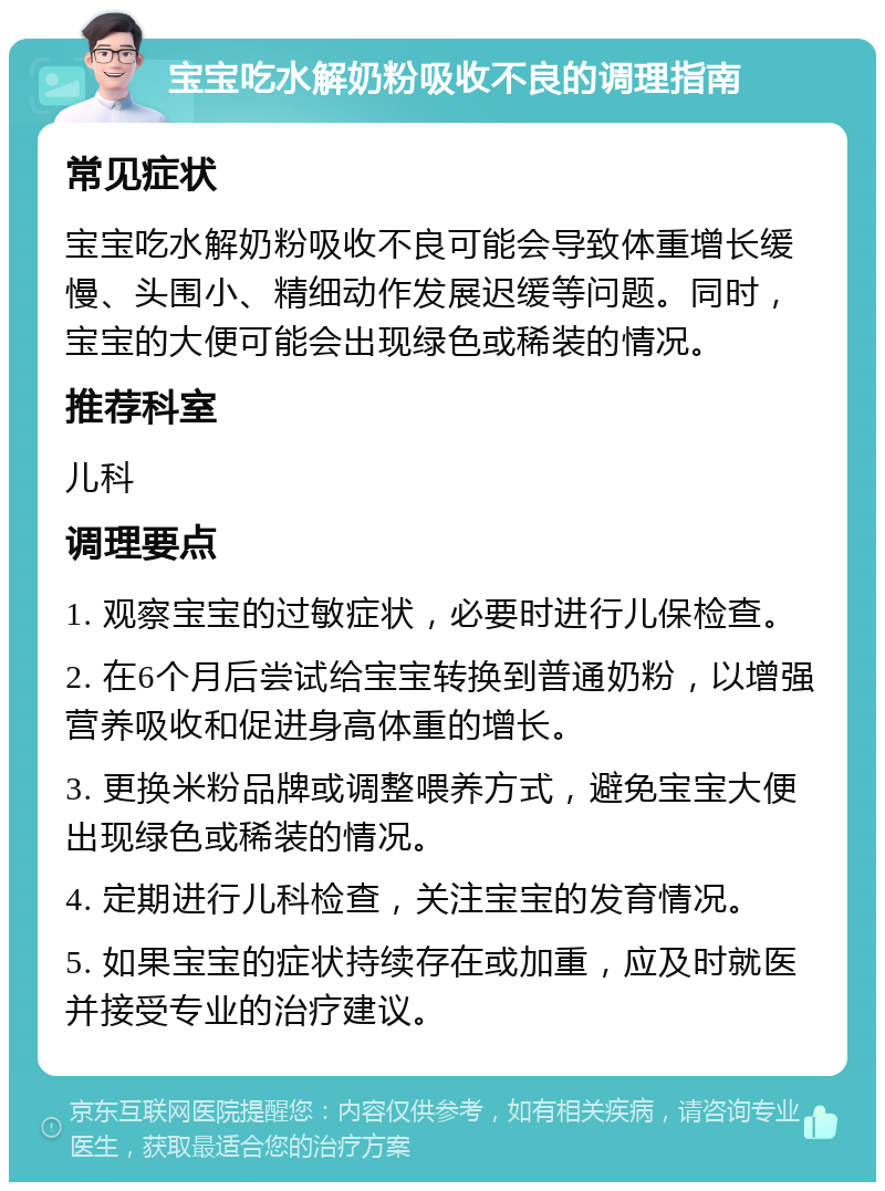 宝宝吃水解奶粉吸收不良的调理指南 常见症状 宝宝吃水解奶粉吸收不良可能会导致体重增长缓慢、头围小、精细动作发展迟缓等问题。同时，宝宝的大便可能会出现绿色或稀装的情况。 推荐科室 儿科 调理要点 1. 观察宝宝的过敏症状，必要时进行儿保检查。 2. 在6个月后尝试给宝宝转换到普通奶粉，以增强营养吸收和促进身高体重的增长。 3. 更换米粉品牌或调整喂养方式，避免宝宝大便出现绿色或稀装的情况。 4. 定期进行儿科检查，关注宝宝的发育情况。 5. 如果宝宝的症状持续存在或加重，应及时就医并接受专业的治疗建议。