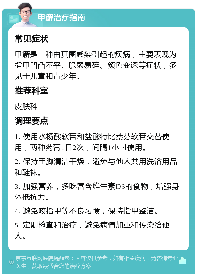 甲癣治疗指南 常见症状 甲癣是一种由真菌感染引起的疾病，主要表现为指甲凹凸不平、脆弱易碎、颜色变深等症状，多见于儿童和青少年。 推荐科室 皮肤科 调理要点 1. 使用水杨酸软膏和盐酸特比萘芬软膏交替使用，两种药膏1日2次，间隔1小时使用。 2. 保持手脚清洁干燥，避免与他人共用洗浴用品和鞋袜。 3. 加强营养，多吃富含维生素D3的食物，增强身体抵抗力。 4. 避免咬指甲等不良习惯，保持指甲整洁。 5. 定期检查和治疗，避免病情加重和传染给他人。