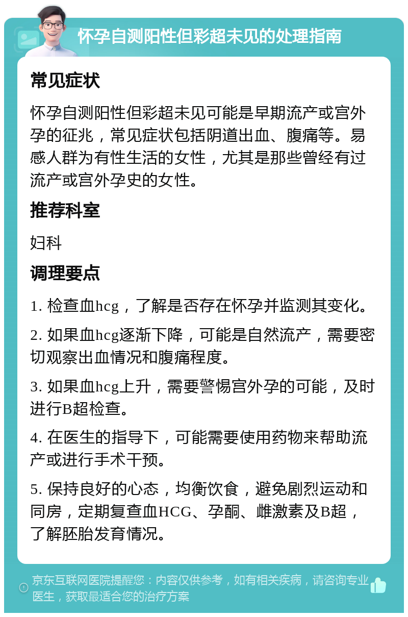 怀孕自测阳性但彩超未见的处理指南 常见症状 怀孕自测阳性但彩超未见可能是早期流产或宫外孕的征兆，常见症状包括阴道出血、腹痛等。易感人群为有性生活的女性，尤其是那些曾经有过流产或宫外孕史的女性。 推荐科室 妇科 调理要点 1. 检查血hcg，了解是否存在怀孕并监测其变化。 2. 如果血hcg逐渐下降，可能是自然流产，需要密切观察出血情况和腹痛程度。 3. 如果血hcg上升，需要警惕宫外孕的可能，及时进行B超检查。 4. 在医生的指导下，可能需要使用药物来帮助流产或进行手术干预。 5. 保持良好的心态，均衡饮食，避免剧烈运动和同房，定期复查血HCG、孕酮、雌激素及B超，了解胚胎发育情况。