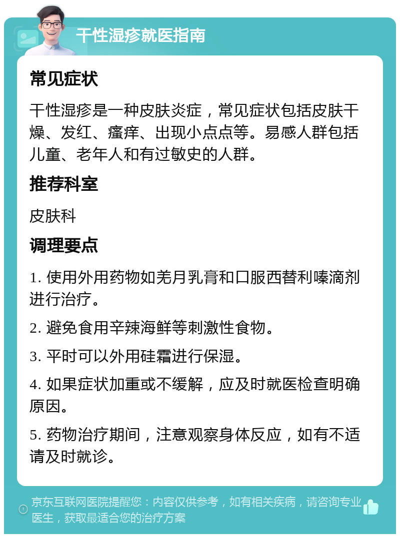 干性湿疹就医指南 常见症状 干性湿疹是一种皮肤炎症，常见症状包括皮肤干燥、发红、瘙痒、出现小点点等。易感人群包括儿童、老年人和有过敏史的人群。 推荐科室 皮肤科 调理要点 1. 使用外用药物如羌月乳膏和口服西替利嗪滴剂进行治疗。 2. 避免食用辛辣海鲜等刺激性食物。 3. 平时可以外用硅霜进行保湿。 4. 如果症状加重或不缓解，应及时就医检查明确原因。 5. 药物治疗期间，注意观察身体反应，如有不适请及时就诊。