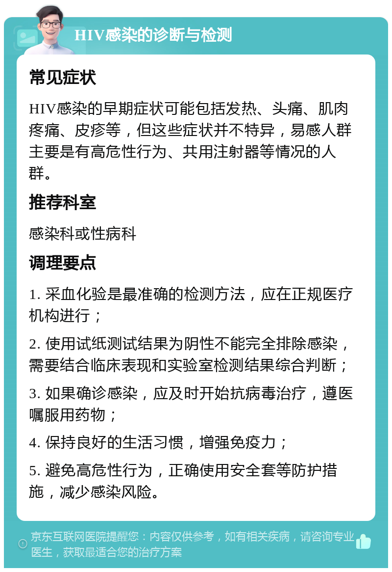 HIV感染的诊断与检测 常见症状 HIV感染的早期症状可能包括发热、头痛、肌肉疼痛、皮疹等，但这些症状并不特异，易感人群主要是有高危性行为、共用注射器等情况的人群。 推荐科室 感染科或性病科 调理要点 1. 采血化验是最准确的检测方法，应在正规医疗机构进行； 2. 使用试纸测试结果为阴性不能完全排除感染，需要结合临床表现和实验室检测结果综合判断； 3. 如果确诊感染，应及时开始抗病毒治疗，遵医嘱服用药物； 4. 保持良好的生活习惯，增强免疫力； 5. 避免高危性行为，正确使用安全套等防护措施，减少感染风险。