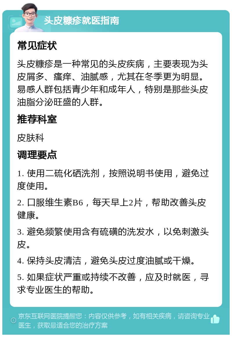 头皮糠疹就医指南 常见症状 头皮糠疹是一种常见的头皮疾病，主要表现为头皮屑多、瘙痒、油腻感，尤其在冬季更为明显。易感人群包括青少年和成年人，特别是那些头皮油脂分泌旺盛的人群。 推荐科室 皮肤科 调理要点 1. 使用二硫化硒洗剂，按照说明书使用，避免过度使用。 2. 口服维生素B6，每天早上2片，帮助改善头皮健康。 3. 避免频繁使用含有硫磺的洗发水，以免刺激头皮。 4. 保持头皮清洁，避免头皮过度油腻或干燥。 5. 如果症状严重或持续不改善，应及时就医，寻求专业医生的帮助。