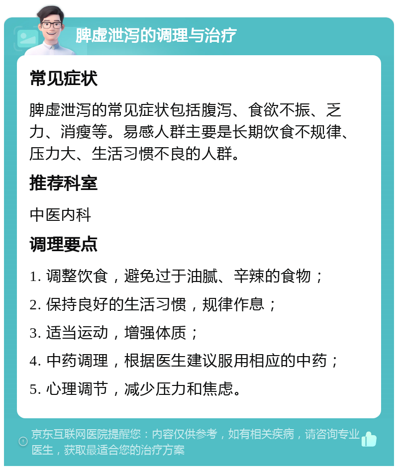 脾虚泄泻的调理与治疗 常见症状 脾虚泄泻的常见症状包括腹泻、食欲不振、乏力、消瘦等。易感人群主要是长期饮食不规律、压力大、生活习惯不良的人群。 推荐科室 中医内科 调理要点 1. 调整饮食，避免过于油腻、辛辣的食物； 2. 保持良好的生活习惯，规律作息； 3. 适当运动，增强体质； 4. 中药调理，根据医生建议服用相应的中药； 5. 心理调节，减少压力和焦虑。