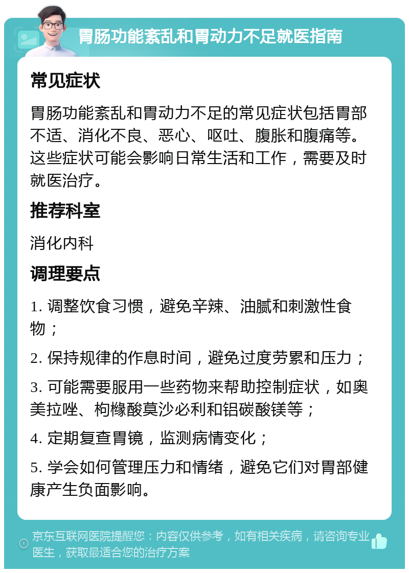 胃肠功能紊乱和胃动力不足就医指南 常见症状 胃肠功能紊乱和胃动力不足的常见症状包括胃部不适、消化不良、恶心、呕吐、腹胀和腹痛等。这些症状可能会影响日常生活和工作，需要及时就医治疗。 推荐科室 消化内科 调理要点 1. 调整饮食习惯，避免辛辣、油腻和刺激性食物； 2. 保持规律的作息时间，避免过度劳累和压力； 3. 可能需要服用一些药物来帮助控制症状，如奥美拉唑、枸橼酸莫沙必利和铝碳酸镁等； 4. 定期复查胃镜，监测病情变化； 5. 学会如何管理压力和情绪，避免它们对胃部健康产生负面影响。