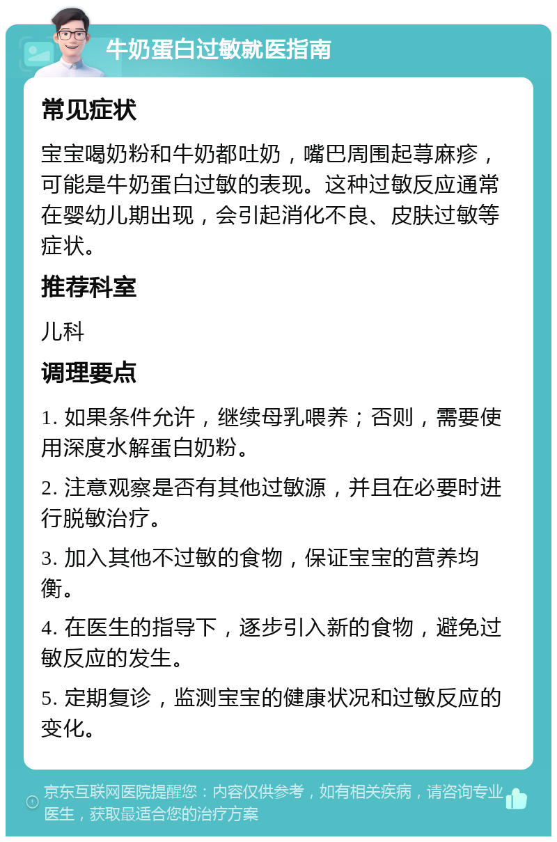 牛奶蛋白过敏就医指南 常见症状 宝宝喝奶粉和牛奶都吐奶，嘴巴周围起荨麻疹，可能是牛奶蛋白过敏的表现。这种过敏反应通常在婴幼儿期出现，会引起消化不良、皮肤过敏等症状。 推荐科室 儿科 调理要点 1. 如果条件允许，继续母乳喂养；否则，需要使用深度水解蛋白奶粉。 2. 注意观察是否有其他过敏源，并且在必要时进行脱敏治疗。 3. 加入其他不过敏的食物，保证宝宝的营养均衡。 4. 在医生的指导下，逐步引入新的食物，避免过敏反应的发生。 5. 定期复诊，监测宝宝的健康状况和过敏反应的变化。