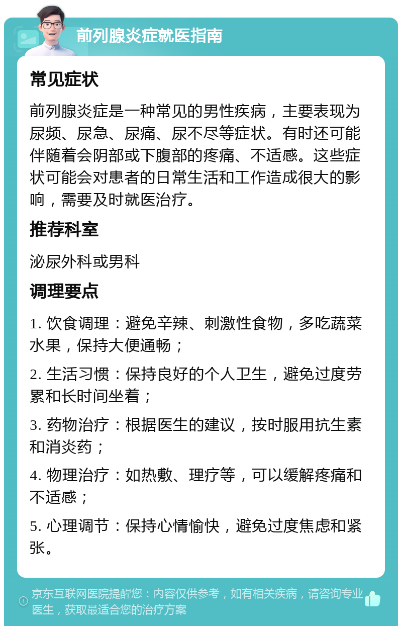 前列腺炎症就医指南 常见症状 前列腺炎症是一种常见的男性疾病，主要表现为尿频、尿急、尿痛、尿不尽等症状。有时还可能伴随着会阴部或下腹部的疼痛、不适感。这些症状可能会对患者的日常生活和工作造成很大的影响，需要及时就医治疗。 推荐科室 泌尿外科或男科 调理要点 1. 饮食调理：避免辛辣、刺激性食物，多吃蔬菜水果，保持大便通畅； 2. 生活习惯：保持良好的个人卫生，避免过度劳累和长时间坐着； 3. 药物治疗：根据医生的建议，按时服用抗生素和消炎药； 4. 物理治疗：如热敷、理疗等，可以缓解疼痛和不适感； 5. 心理调节：保持心情愉快，避免过度焦虑和紧张。