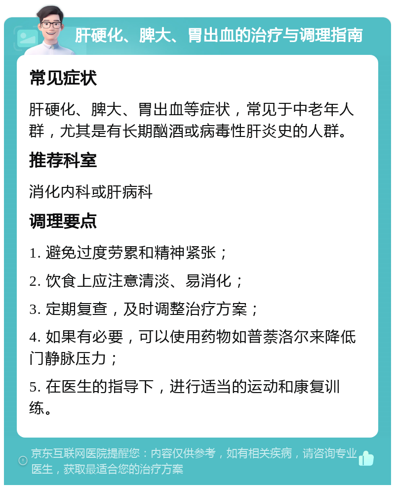 肝硬化、脾大、胃出血的治疗与调理指南 常见症状 肝硬化、脾大、胃出血等症状，常见于中老年人群，尤其是有长期酗酒或病毒性肝炎史的人群。 推荐科室 消化内科或肝病科 调理要点 1. 避免过度劳累和精神紧张； 2. 饮食上应注意清淡、易消化； 3. 定期复查，及时调整治疗方案； 4. 如果有必要，可以使用药物如普萘洛尔来降低门静脉压力； 5. 在医生的指导下，进行适当的运动和康复训练。