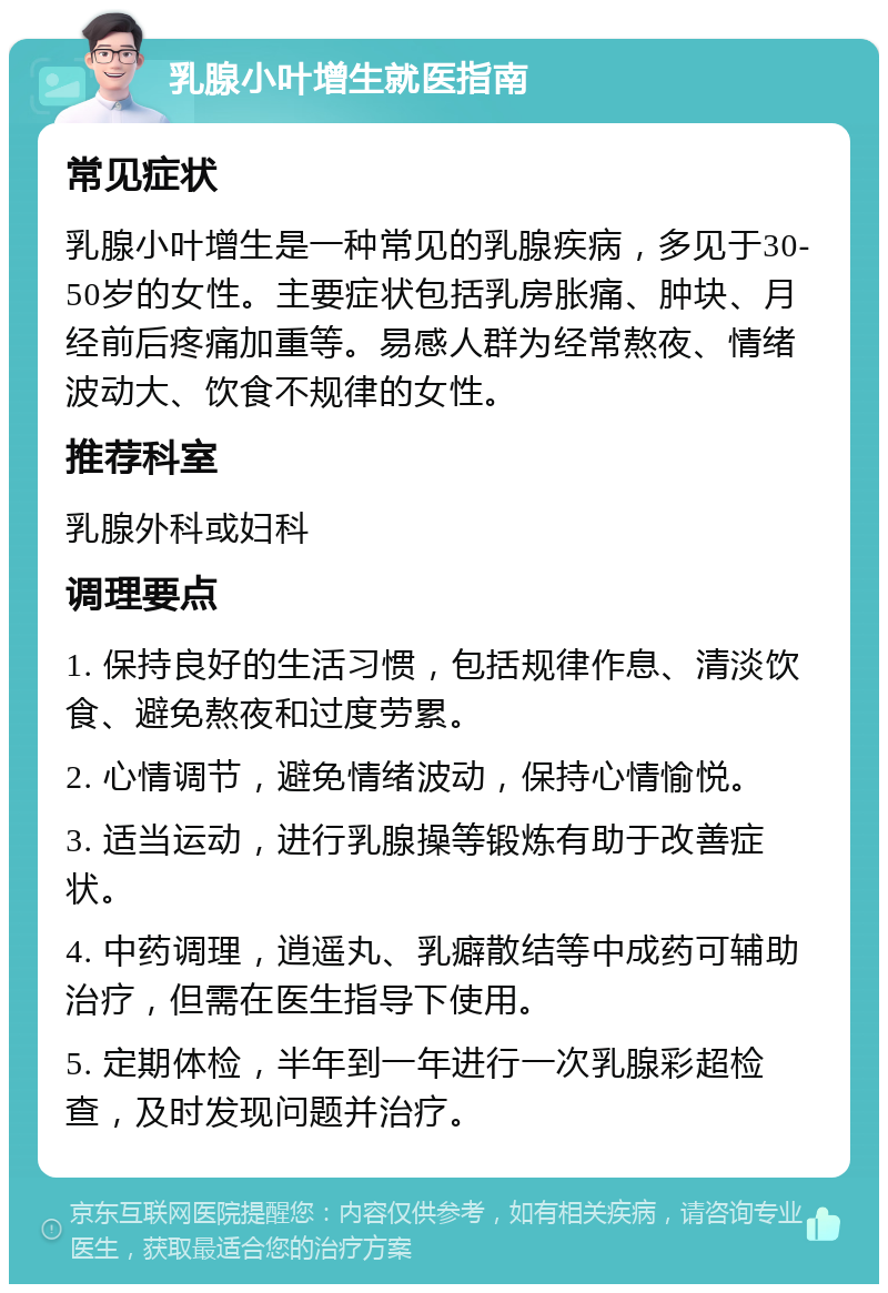 乳腺小叶增生就医指南 常见症状 乳腺小叶增生是一种常见的乳腺疾病，多见于30-50岁的女性。主要症状包括乳房胀痛、肿块、月经前后疼痛加重等。易感人群为经常熬夜、情绪波动大、饮食不规律的女性。 推荐科室 乳腺外科或妇科 调理要点 1. 保持良好的生活习惯，包括规律作息、清淡饮食、避免熬夜和过度劳累。 2. 心情调节，避免情绪波动，保持心情愉悦。 3. 适当运动，进行乳腺操等锻炼有助于改善症状。 4. 中药调理，逍遥丸、乳癖散结等中成药可辅助治疗，但需在医生指导下使用。 5. 定期体检，半年到一年进行一次乳腺彩超检查，及时发现问题并治疗。