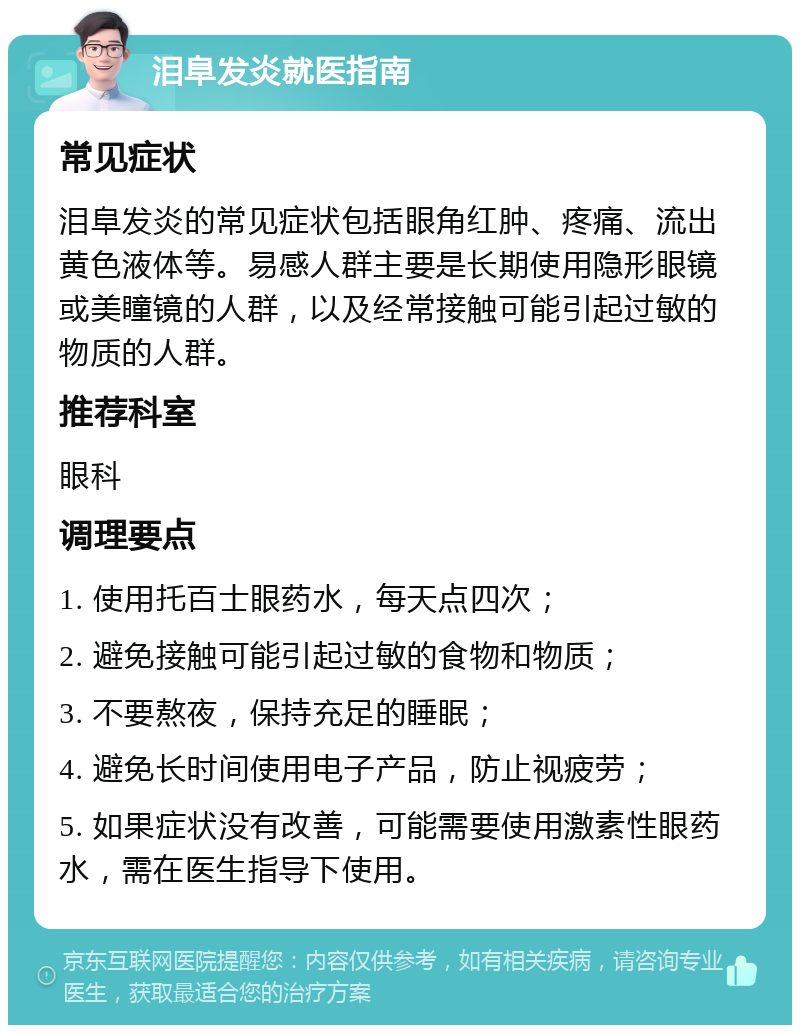 泪阜发炎就医指南 常见症状 泪阜发炎的常见症状包括眼角红肿、疼痛、流出黄色液体等。易感人群主要是长期使用隐形眼镜或美瞳镜的人群，以及经常接触可能引起过敏的物质的人群。 推荐科室 眼科 调理要点 1. 使用托百士眼药水，每天点四次； 2. 避免接触可能引起过敏的食物和物质； 3. 不要熬夜，保持充足的睡眠； 4. 避免长时间使用电子产品，防止视疲劳； 5. 如果症状没有改善，可能需要使用激素性眼药水，需在医生指导下使用。