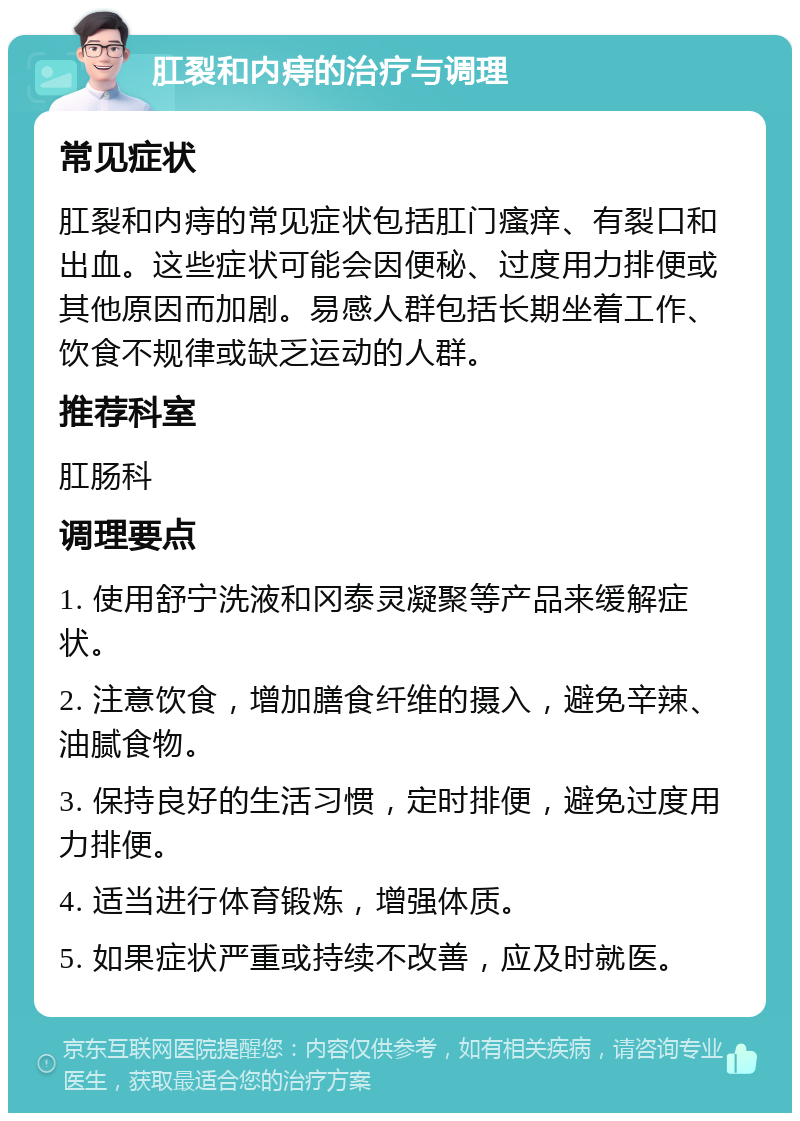 肛裂和内痔的治疗与调理 常见症状 肛裂和内痔的常见症状包括肛门瘙痒、有裂口和出血。这些症状可能会因便秘、过度用力排便或其他原因而加剧。易感人群包括长期坐着工作、饮食不规律或缺乏运动的人群。 推荐科室 肛肠科 调理要点 1. 使用舒宁洗液和冈泰灵凝聚等产品来缓解症状。 2. 注意饮食，增加膳食纤维的摄入，避免辛辣、油腻食物。 3. 保持良好的生活习惯，定时排便，避免过度用力排便。 4. 适当进行体育锻炼，增强体质。 5. 如果症状严重或持续不改善，应及时就医。