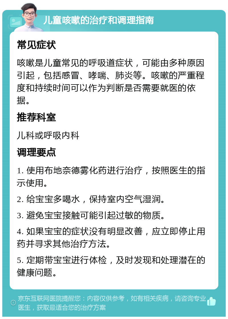 儿童咳嗽的治疗和调理指南 常见症状 咳嗽是儿童常见的呼吸道症状，可能由多种原因引起，包括感冒、哮喘、肺炎等。咳嗽的严重程度和持续时间可以作为判断是否需要就医的依据。 推荐科室 儿科或呼吸内科 调理要点 1. 使用布地奈德雾化药进行治疗，按照医生的指示使用。 2. 给宝宝多喝水，保持室内空气湿润。 3. 避免宝宝接触可能引起过敏的物质。 4. 如果宝宝的症状没有明显改善，应立即停止用药并寻求其他治疗方法。 5. 定期带宝宝进行体检，及时发现和处理潜在的健康问题。