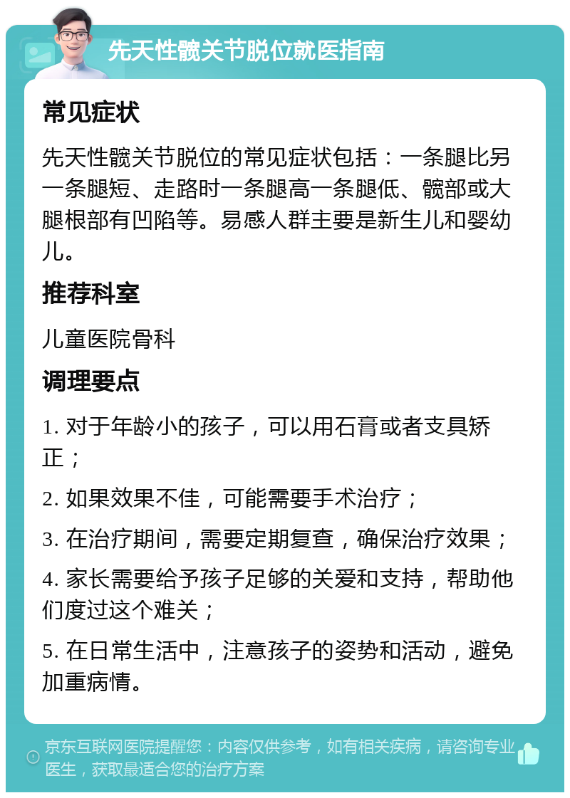 先天性髋关节脱位就医指南 常见症状 先天性髋关节脱位的常见症状包括：一条腿比另一条腿短、走路时一条腿高一条腿低、髋部或大腿根部有凹陷等。易感人群主要是新生儿和婴幼儿。 推荐科室 儿童医院骨科 调理要点 1. 对于年龄小的孩子，可以用石膏或者支具矫正； 2. 如果效果不佳，可能需要手术治疗； 3. 在治疗期间，需要定期复查，确保治疗效果； 4. 家长需要给予孩子足够的关爱和支持，帮助他们度过这个难关； 5. 在日常生活中，注意孩子的姿势和活动，避免加重病情。