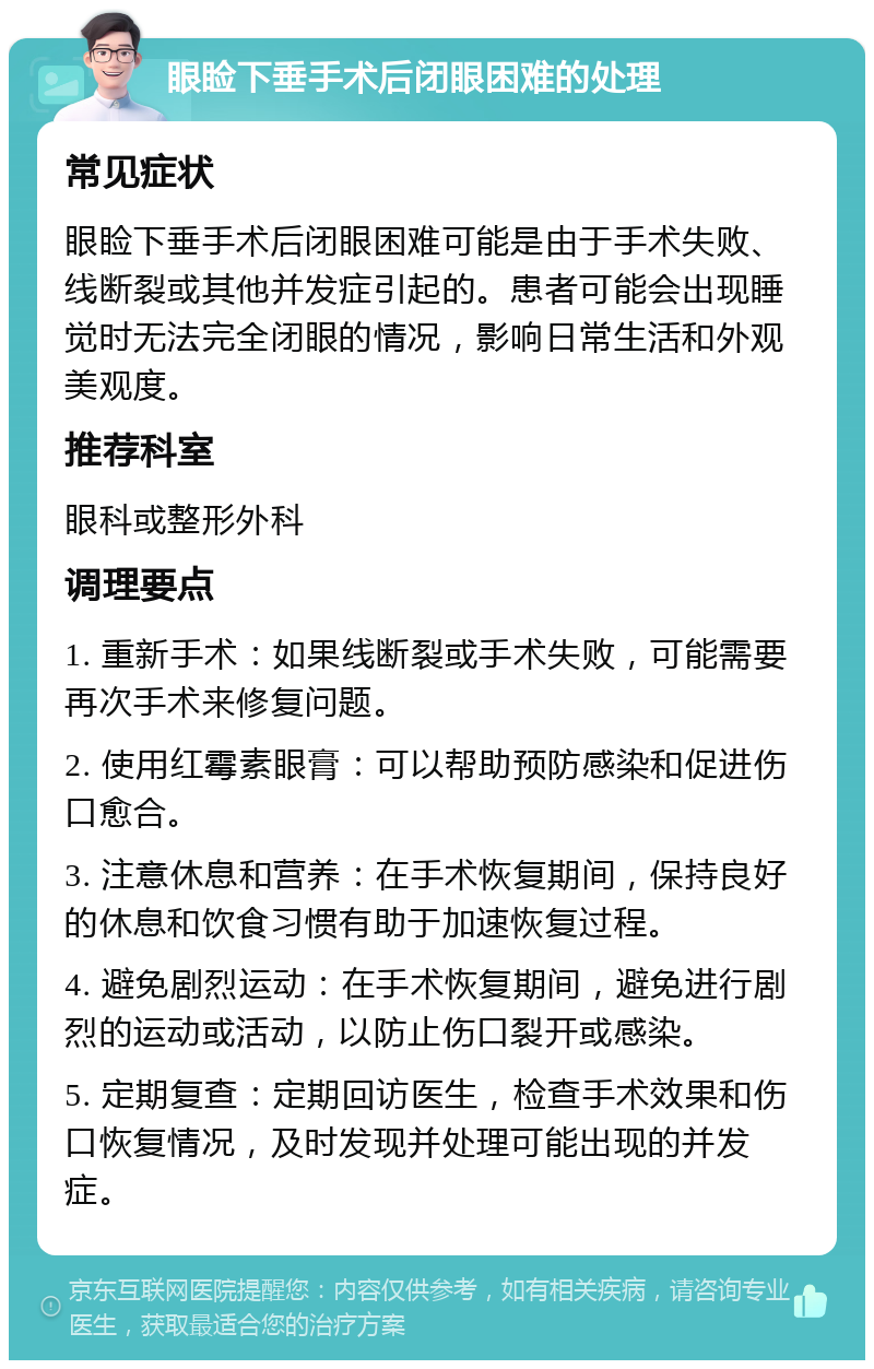 眼睑下垂手术后闭眼困难的处理 常见症状 眼睑下垂手术后闭眼困难可能是由于手术失败、线断裂或其他并发症引起的。患者可能会出现睡觉时无法完全闭眼的情况，影响日常生活和外观美观度。 推荐科室 眼科或整形外科 调理要点 1. 重新手术：如果线断裂或手术失败，可能需要再次手术来修复问题。 2. 使用红霉素眼膏：可以帮助预防感染和促进伤口愈合。 3. 注意休息和营养：在手术恢复期间，保持良好的休息和饮食习惯有助于加速恢复过程。 4. 避免剧烈运动：在手术恢复期间，避免进行剧烈的运动或活动，以防止伤口裂开或感染。 5. 定期复查：定期回访医生，检查手术效果和伤口恢复情况，及时发现并处理可能出现的并发症。