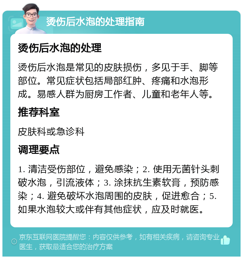 烫伤后水泡的处理指南 烫伤后水泡的处理 烫伤后水泡是常见的皮肤损伤，多见于手、脚等部位。常见症状包括局部红肿、疼痛和水泡形成。易感人群为厨房工作者、儿童和老年人等。 推荐科室 皮肤科或急诊科 调理要点 1. 清洁受伤部位，避免感染；2. 使用无菌针头刺破水泡，引流液体；3. 涂抹抗生素软膏，预防感染；4. 避免破坏水泡周围的皮肤，促进愈合；5. 如果水泡较大或伴有其他症状，应及时就医。