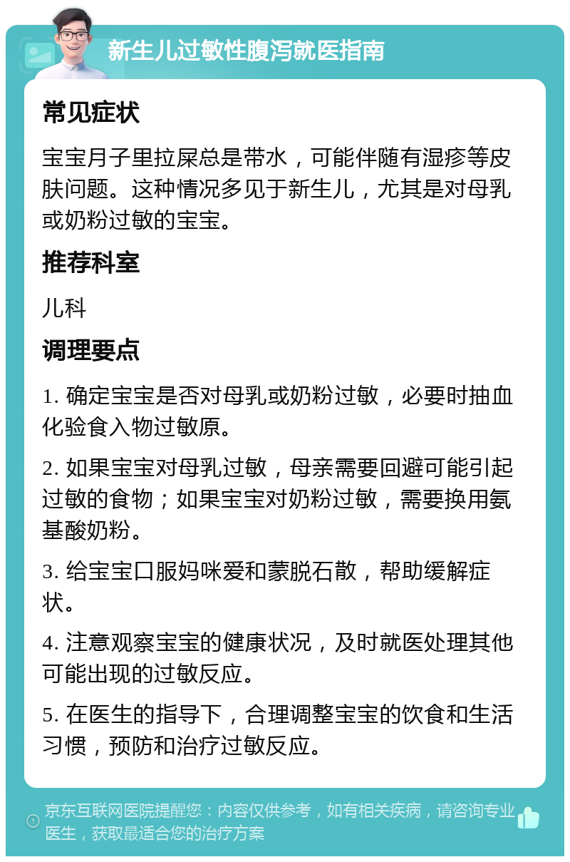 新生儿过敏性腹泻就医指南 常见症状 宝宝月子里拉屎总是带水，可能伴随有湿疹等皮肤问题。这种情况多见于新生儿，尤其是对母乳或奶粉过敏的宝宝。 推荐科室 儿科 调理要点 1. 确定宝宝是否对母乳或奶粉过敏，必要时抽血化验食入物过敏原。 2. 如果宝宝对母乳过敏，母亲需要回避可能引起过敏的食物；如果宝宝对奶粉过敏，需要换用氨基酸奶粉。 3. 给宝宝口服妈咪爱和蒙脱石散，帮助缓解症状。 4. 注意观察宝宝的健康状况，及时就医处理其他可能出现的过敏反应。 5. 在医生的指导下，合理调整宝宝的饮食和生活习惯，预防和治疗过敏反应。