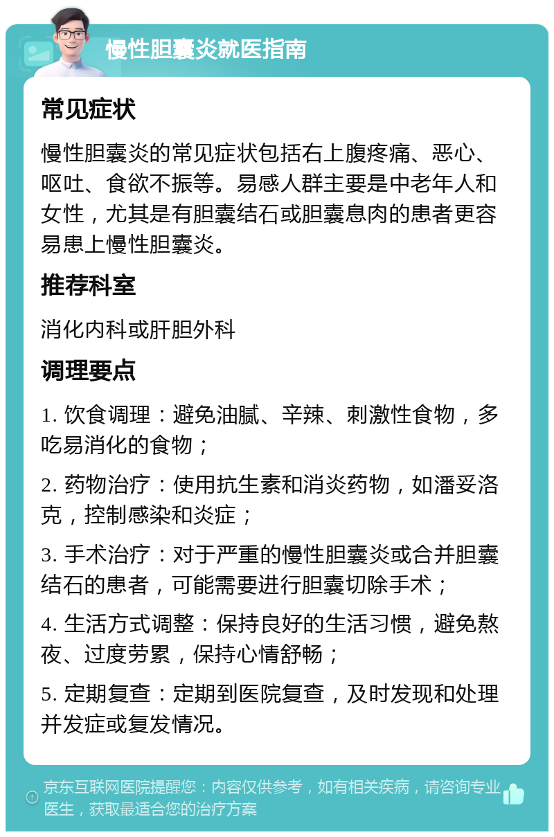 慢性胆囊炎就医指南 常见症状 慢性胆囊炎的常见症状包括右上腹疼痛、恶心、呕吐、食欲不振等。易感人群主要是中老年人和女性，尤其是有胆囊结石或胆囊息肉的患者更容易患上慢性胆囊炎。 推荐科室 消化内科或肝胆外科 调理要点 1. 饮食调理：避免油腻、辛辣、刺激性食物，多吃易消化的食物； 2. 药物治疗：使用抗生素和消炎药物，如潘妥洛克，控制感染和炎症； 3. 手术治疗：对于严重的慢性胆囊炎或合并胆囊结石的患者，可能需要进行胆囊切除手术； 4. 生活方式调整：保持良好的生活习惯，避免熬夜、过度劳累，保持心情舒畅； 5. 定期复查：定期到医院复查，及时发现和处理并发症或复发情况。