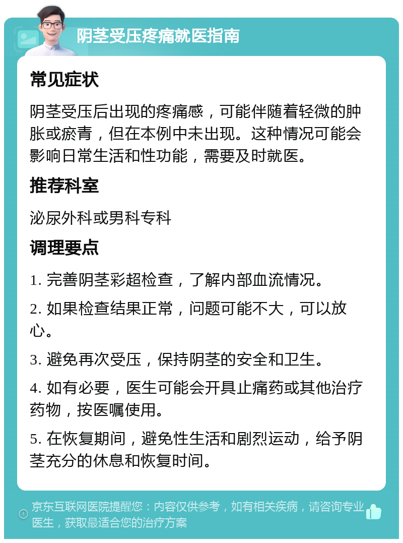 阴茎受压疼痛就医指南 常见症状 阴茎受压后出现的疼痛感，可能伴随着轻微的肿胀或瘀青，但在本例中未出现。这种情况可能会影响日常生活和性功能，需要及时就医。 推荐科室 泌尿外科或男科专科 调理要点 1. 完善阴茎彩超检查，了解内部血流情况。 2. 如果检查结果正常，问题可能不大，可以放心。 3. 避免再次受压，保持阴茎的安全和卫生。 4. 如有必要，医生可能会开具止痛药或其他治疗药物，按医嘱使用。 5. 在恢复期间，避免性生活和剧烈运动，给予阴茎充分的休息和恢复时间。