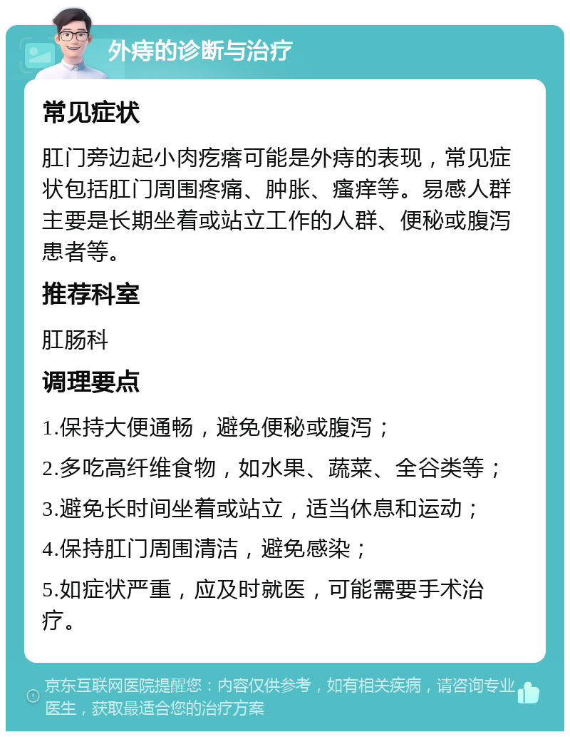 外痔的诊断与治疗 常见症状 肛门旁边起小肉疙瘩可能是外痔的表现，常见症状包括肛门周围疼痛、肿胀、瘙痒等。易感人群主要是长期坐着或站立工作的人群、便秘或腹泻患者等。 推荐科室 肛肠科 调理要点 1.保持大便通畅，避免便秘或腹泻； 2.多吃高纤维食物，如水果、蔬菜、全谷类等； 3.避免长时间坐着或站立，适当休息和运动； 4.保持肛门周围清洁，避免感染； 5.如症状严重，应及时就医，可能需要手术治疗。