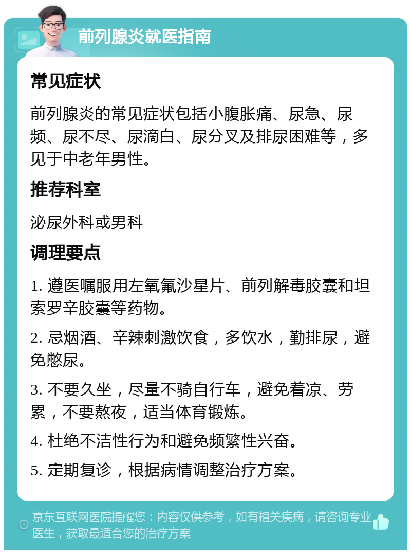 前列腺炎就医指南 常见症状 前列腺炎的常见症状包括小腹胀痛、尿急、尿频、尿不尽、尿滴白、尿分叉及排尿困难等，多见于中老年男性。 推荐科室 泌尿外科或男科 调理要点 1. 遵医嘱服用左氧氟沙星片、前列解毒胶囊和坦索罗辛胶囊等药物。 2. 忌烟酒、辛辣刺激饮食，多饮水，勤排尿，避免憋尿。 3. 不要久坐，尽量不骑自行车，避免着凉、劳累，不要熬夜，适当体育锻炼。 4. 杜绝不洁性行为和避免频繁性兴奋。 5. 定期复诊，根据病情调整治疗方案。