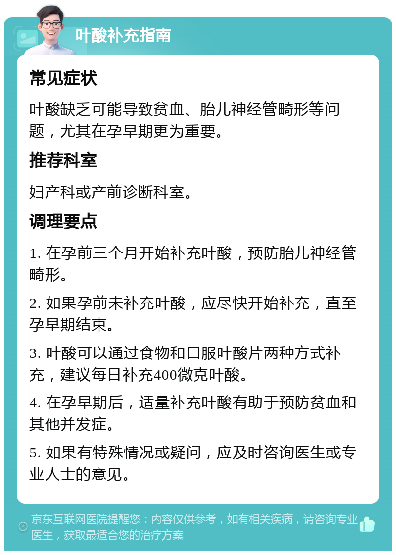 叶酸补充指南 常见症状 叶酸缺乏可能导致贫血、胎儿神经管畸形等问题，尤其在孕早期更为重要。 推荐科室 妇产科或产前诊断科室。 调理要点 1. 在孕前三个月开始补充叶酸，预防胎儿神经管畸形。 2. 如果孕前未补充叶酸，应尽快开始补充，直至孕早期结束。 3. 叶酸可以通过食物和口服叶酸片两种方式补充，建议每日补充400微克叶酸。 4. 在孕早期后，适量补充叶酸有助于预防贫血和其他并发症。 5. 如果有特殊情况或疑问，应及时咨询医生或专业人士的意见。