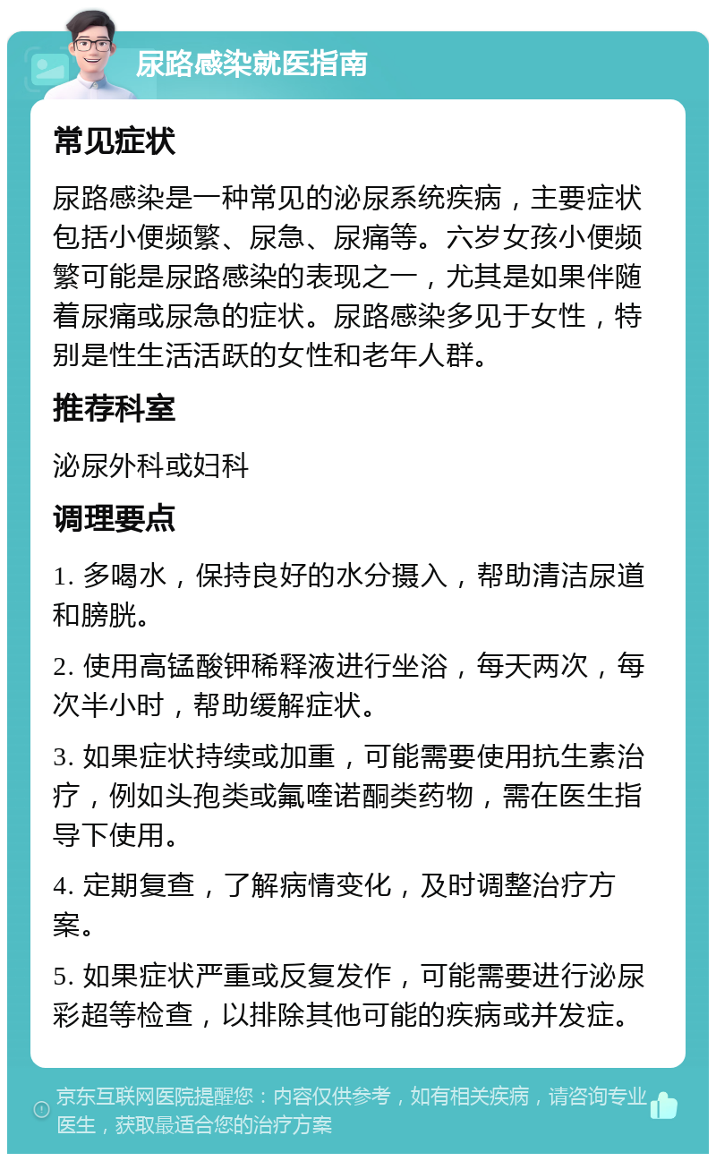 尿路感染就医指南 常见症状 尿路感染是一种常见的泌尿系统疾病，主要症状包括小便频繁、尿急、尿痛等。六岁女孩小便频繁可能是尿路感染的表现之一，尤其是如果伴随着尿痛或尿急的症状。尿路感染多见于女性，特别是性生活活跃的女性和老年人群。 推荐科室 泌尿外科或妇科 调理要点 1. 多喝水，保持良好的水分摄入，帮助清洁尿道和膀胱。 2. 使用高锰酸钾稀释液进行坐浴，每天两次，每次半小时，帮助缓解症状。 3. 如果症状持续或加重，可能需要使用抗生素治疗，例如头孢类或氟喹诺酮类药物，需在医生指导下使用。 4. 定期复查，了解病情变化，及时调整治疗方案。 5. 如果症状严重或反复发作，可能需要进行泌尿彩超等检查，以排除其他可能的疾病或并发症。