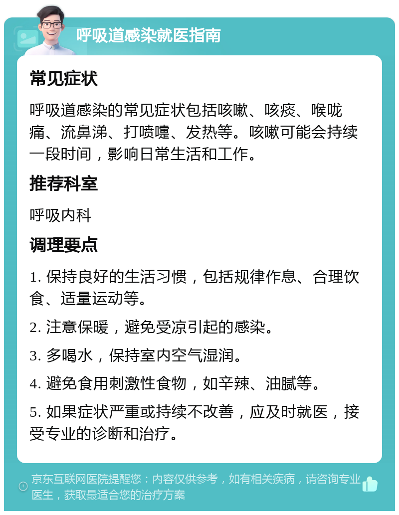 呼吸道感染就医指南 常见症状 呼吸道感染的常见症状包括咳嗽、咳痰、喉咙痛、流鼻涕、打喷嚏、发热等。咳嗽可能会持续一段时间，影响日常生活和工作。 推荐科室 呼吸内科 调理要点 1. 保持良好的生活习惯，包括规律作息、合理饮食、适量运动等。 2. 注意保暖，避免受凉引起的感染。 3. 多喝水，保持室内空气湿润。 4. 避免食用刺激性食物，如辛辣、油腻等。 5. 如果症状严重或持续不改善，应及时就医，接受专业的诊断和治疗。