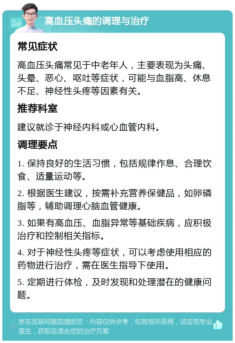 高血压头痛的调理与治疗 常见症状 高血压头痛常见于中老年人，主要表现为头痛、头晕、恶心、呕吐等症状，可能与血脂高、休息不足、神经性头疼等因素有关。 推荐科室 建议就诊于神经内科或心血管内科。 调理要点 1. 保持良好的生活习惯，包括规律作息、合理饮食、适量运动等。 2. 根据医生建议，按需补充营养保健品，如卵磷脂等，辅助调理心脑血管健康。 3. 如果有高血压、血脂异常等基础疾病，应积极治疗和控制相关指标。 4. 对于神经性头疼等症状，可以考虑使用相应的药物进行治疗，需在医生指导下使用。 5. 定期进行体检，及时发现和处理潜在的健康问题。