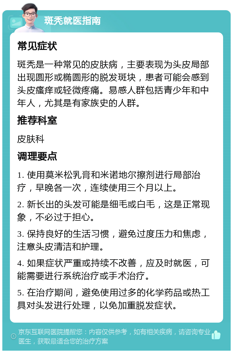 斑秃就医指南 常见症状 斑秃是一种常见的皮肤病，主要表现为头皮局部出现圆形或椭圆形的脱发斑块，患者可能会感到头皮瘙痒或轻微疼痛。易感人群包括青少年和中年人，尤其是有家族史的人群。 推荐科室 皮肤科 调理要点 1. 使用莫米松乳膏和米诺地尔擦剂进行局部治疗，早晚各一次，连续使用三个月以上。 2. 新长出的头发可能是细毛或白毛，这是正常现象，不必过于担心。 3. 保持良好的生活习惯，避免过度压力和焦虑，注意头皮清洁和护理。 4. 如果症状严重或持续不改善，应及时就医，可能需要进行系统治疗或手术治疗。 5. 在治疗期间，避免使用过多的化学药品或热工具对头发进行处理，以免加重脱发症状。