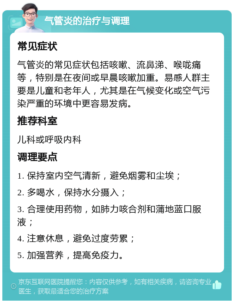 气管炎的治疗与调理 常见症状 气管炎的常见症状包括咳嗽、流鼻涕、喉咙痛等，特别是在夜间或早晨咳嗽加重。易感人群主要是儿童和老年人，尤其是在气候变化或空气污染严重的环境中更容易发病。 推荐科室 儿科或呼吸内科 调理要点 1. 保持室内空气清新，避免烟雾和尘埃； 2. 多喝水，保持水分摄入； 3. 合理使用药物，如肺力咳合剂和蒲地蓝口服液； 4. 注意休息，避免过度劳累； 5. 加强营养，提高免疫力。