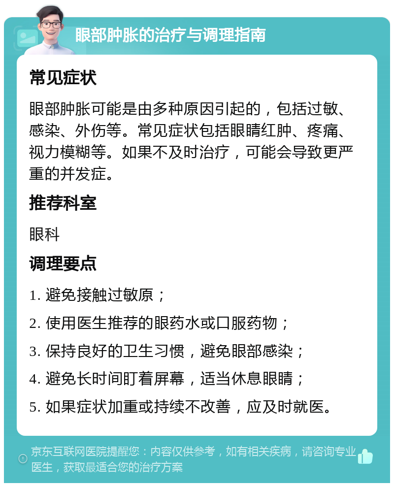 眼部肿胀的治疗与调理指南 常见症状 眼部肿胀可能是由多种原因引起的，包括过敏、感染、外伤等。常见症状包括眼睛红肿、疼痛、视力模糊等。如果不及时治疗，可能会导致更严重的并发症。 推荐科室 眼科 调理要点 1. 避免接触过敏原； 2. 使用医生推荐的眼药水或口服药物； 3. 保持良好的卫生习惯，避免眼部感染； 4. 避免长时间盯着屏幕，适当休息眼睛； 5. 如果症状加重或持续不改善，应及时就医。