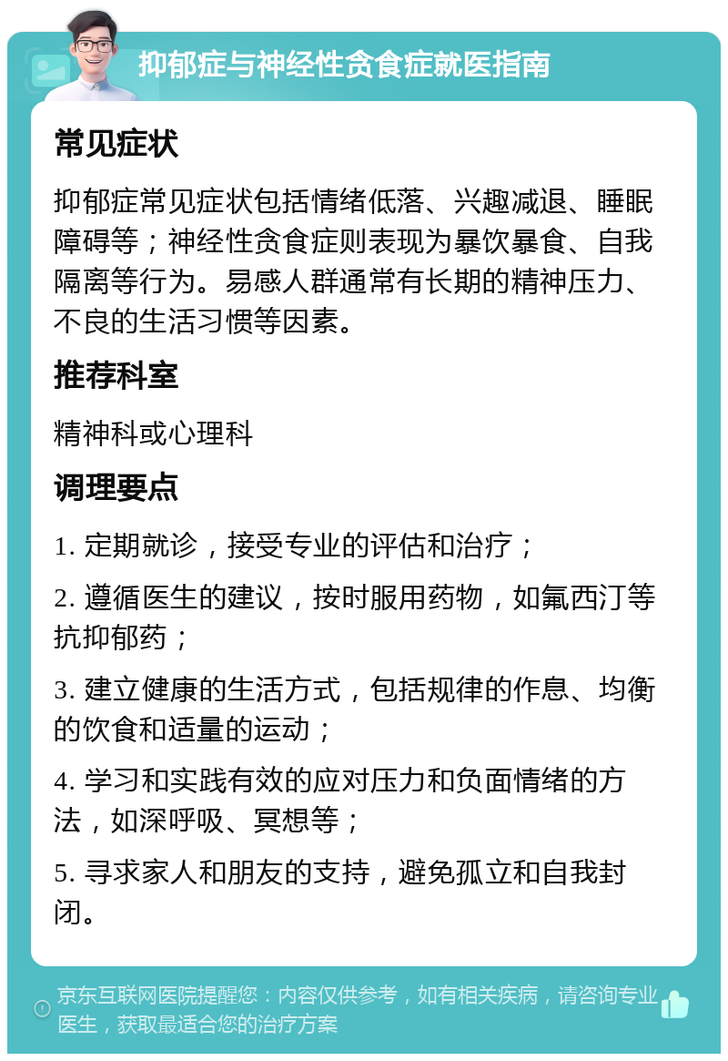 抑郁症与神经性贪食症就医指南 常见症状 抑郁症常见症状包括情绪低落、兴趣减退、睡眠障碍等；神经性贪食症则表现为暴饮暴食、自我隔离等行为。易感人群通常有长期的精神压力、不良的生活习惯等因素。 推荐科室 精神科或心理科 调理要点 1. 定期就诊，接受专业的评估和治疗； 2. 遵循医生的建议，按时服用药物，如氟西汀等抗抑郁药； 3. 建立健康的生活方式，包括规律的作息、均衡的饮食和适量的运动； 4. 学习和实践有效的应对压力和负面情绪的方法，如深呼吸、冥想等； 5. 寻求家人和朋友的支持，避免孤立和自我封闭。