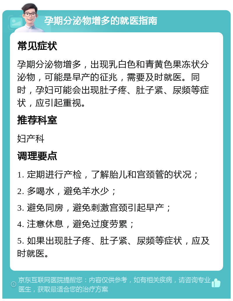 孕期分泌物增多的就医指南 常见症状 孕期分泌物增多，出现乳白色和青黄色果冻状分泌物，可能是早产的征兆，需要及时就医。同时，孕妇可能会出现肚子疼、肚子紧、尿频等症状，应引起重视。 推荐科室 妇产科 调理要点 1. 定期进行产检，了解胎儿和宫颈管的状况； 2. 多喝水，避免羊水少； 3. 避免同房，避免刺激宫颈引起早产； 4. 注意休息，避免过度劳累； 5. 如果出现肚子疼、肚子紧、尿频等症状，应及时就医。