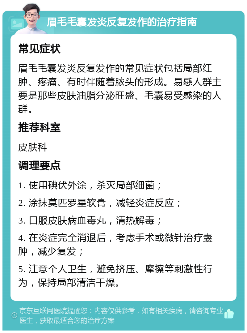 眉毛毛囊发炎反复发作的治疗指南 常见症状 眉毛毛囊发炎反复发作的常见症状包括局部红肿、疼痛、有时伴随着脓头的形成。易感人群主要是那些皮肤油脂分泌旺盛、毛囊易受感染的人群。 推荐科室 皮肤科 调理要点 1. 使用碘伏外涂，杀灭局部细菌； 2. 涂抹莫匹罗星软膏，减轻炎症反应； 3. 口服皮肤病血毒丸，清热解毒； 4. 在炎症完全消退后，考虑手术或微针治疗囊肿，减少复发； 5. 注意个人卫生，避免挤压、摩擦等刺激性行为，保持局部清洁干燥。