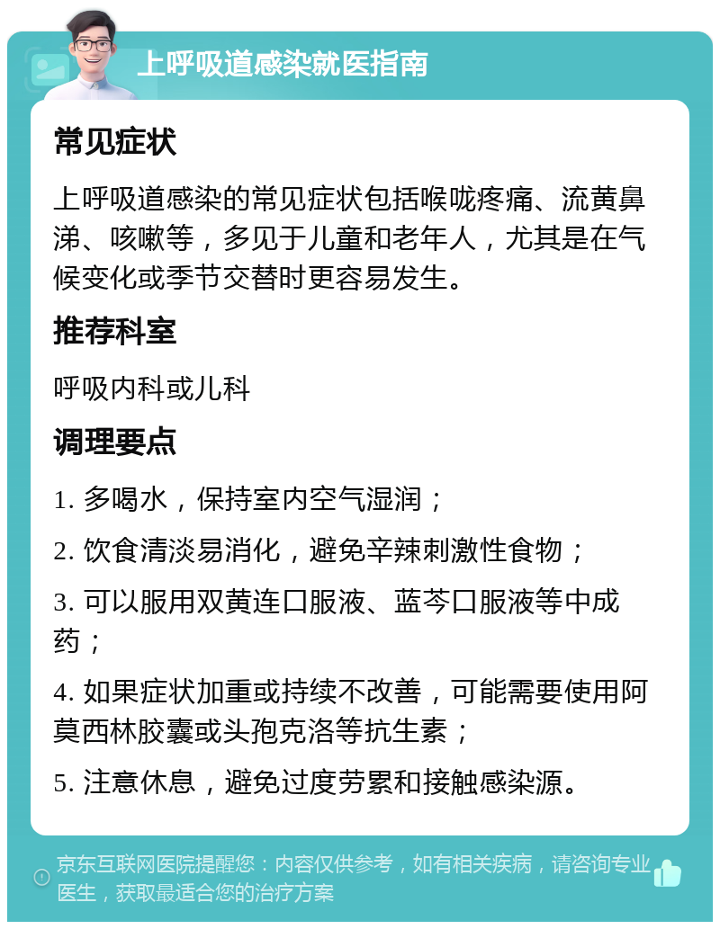 上呼吸道感染就医指南 常见症状 上呼吸道感染的常见症状包括喉咙疼痛、流黄鼻涕、咳嗽等，多见于儿童和老年人，尤其是在气候变化或季节交替时更容易发生。 推荐科室 呼吸内科或儿科 调理要点 1. 多喝水，保持室内空气湿润； 2. 饮食清淡易消化，避免辛辣刺激性食物； 3. 可以服用双黄连口服液、蓝芩口服液等中成药； 4. 如果症状加重或持续不改善，可能需要使用阿莫西林胶囊或头孢克洛等抗生素； 5. 注意休息，避免过度劳累和接触感染源。