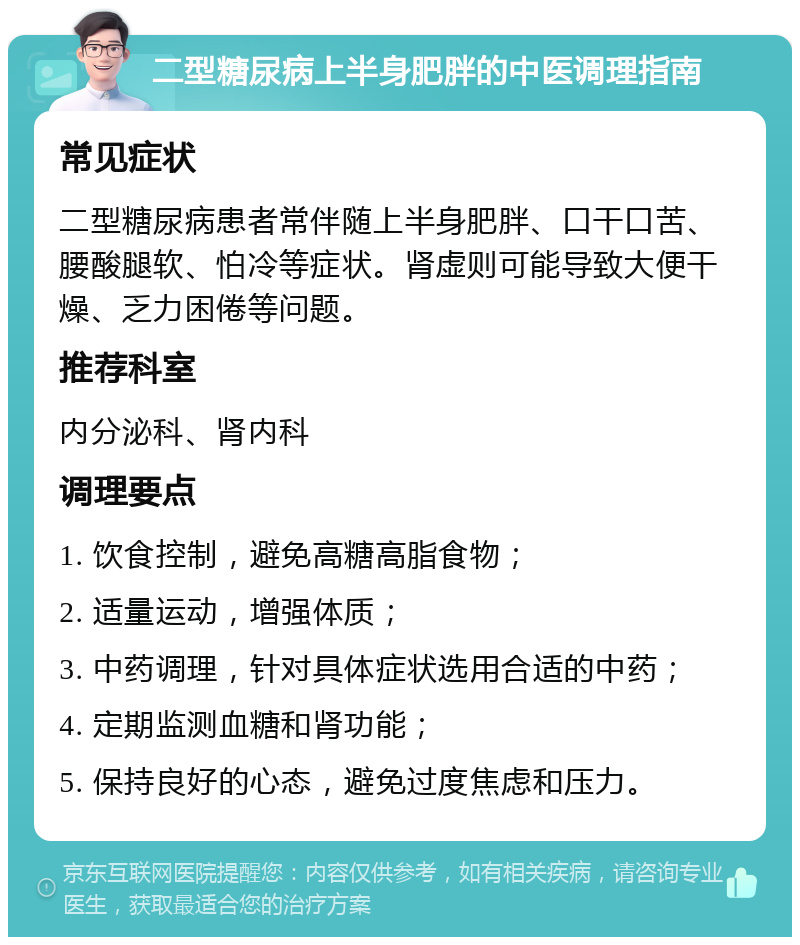 二型糖尿病上半身肥胖的中医调理指南 常见症状 二型糖尿病患者常伴随上半身肥胖、口干口苦、腰酸腿软、怕冷等症状。肾虚则可能导致大便干燥、乏力困倦等问题。 推荐科室 内分泌科、肾内科 调理要点 1. 饮食控制，避免高糖高脂食物； 2. 适量运动，增强体质； 3. 中药调理，针对具体症状选用合适的中药； 4. 定期监测血糖和肾功能； 5. 保持良好的心态，避免过度焦虑和压力。