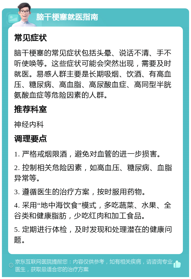 脑干梗塞就医指南 常见症状 脑干梗塞的常见症状包括头晕、说话不清、手不听使唤等。这些症状可能会突然出现，需要及时就医。易感人群主要是长期吸烟、饮酒、有高血压、糖尿病、高血脂、高尿酸血症、高同型半胱氨酸血症等危险因素的人群。 推荐科室 神经内科 调理要点 1. 严格戒烟限酒，避免对血管的进一步损害。 2. 控制相关危险因素，如高血压、糖尿病、血脂异常等。 3. 遵循医生的治疗方案，按时服用药物。 4. 采用“地中海饮食”模式，多吃蔬菜、水果、全谷类和健康脂肪，少吃红肉和加工食品。 5. 定期进行体检，及时发现和处理潜在的健康问题。