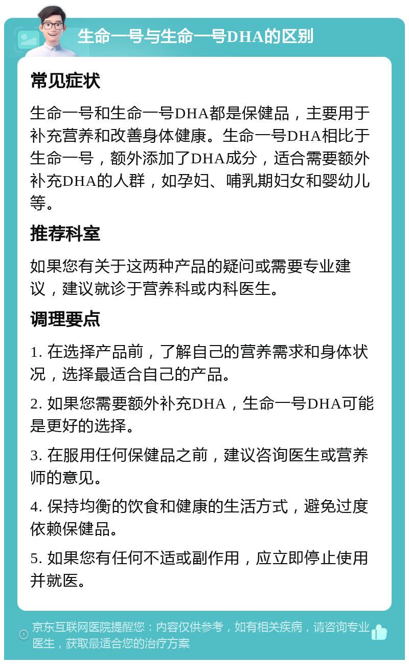 生命一号与生命一号DHA的区别 常见症状 生命一号和生命一号DHA都是保健品，主要用于补充营养和改善身体健康。生命一号DHA相比于生命一号，额外添加了DHA成分，适合需要额外补充DHA的人群，如孕妇、哺乳期妇女和婴幼儿等。 推荐科室 如果您有关于这两种产品的疑问或需要专业建议，建议就诊于营养科或内科医生。 调理要点 1. 在选择产品前，了解自己的营养需求和身体状况，选择最适合自己的产品。 2. 如果您需要额外补充DHA，生命一号DHA可能是更好的选择。 3. 在服用任何保健品之前，建议咨询医生或营养师的意见。 4. 保持均衡的饮食和健康的生活方式，避免过度依赖保健品。 5. 如果您有任何不适或副作用，应立即停止使用并就医。