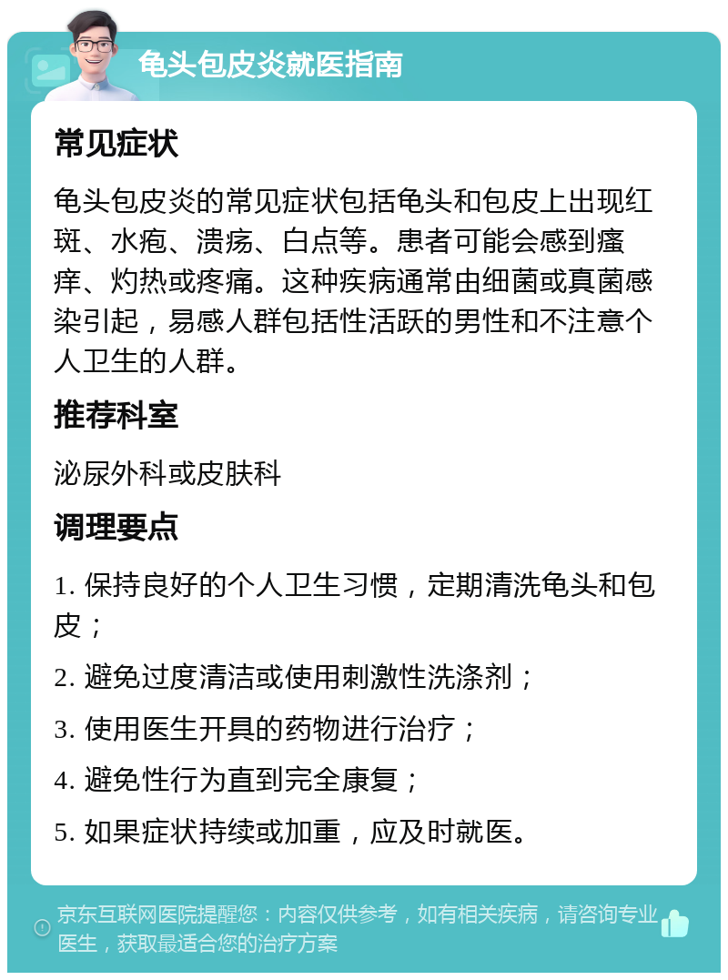 龟头包皮炎就医指南 常见症状 龟头包皮炎的常见症状包括龟头和包皮上出现红斑、水疱、溃疡、白点等。患者可能会感到瘙痒、灼热或疼痛。这种疾病通常由细菌或真菌感染引起，易感人群包括性活跃的男性和不注意个人卫生的人群。 推荐科室 泌尿外科或皮肤科 调理要点 1. 保持良好的个人卫生习惯，定期清洗龟头和包皮； 2. 避免过度清洁或使用刺激性洗涤剂； 3. 使用医生开具的药物进行治疗； 4. 避免性行为直到完全康复； 5. 如果症状持续或加重，应及时就医。