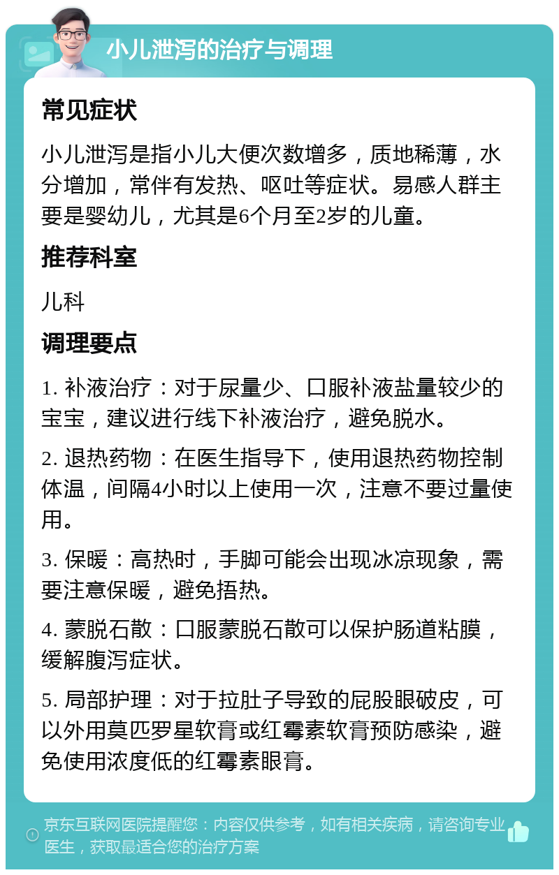 小儿泄泻的治疗与调理 常见症状 小儿泄泻是指小儿大便次数增多，质地稀薄，水分增加，常伴有发热、呕吐等症状。易感人群主要是婴幼儿，尤其是6个月至2岁的儿童。 推荐科室 儿科 调理要点 1. 补液治疗：对于尿量少、口服补液盐量较少的宝宝，建议进行线下补液治疗，避免脱水。 2. 退热药物：在医生指导下，使用退热药物控制体温，间隔4小时以上使用一次，注意不要过量使用。 3. 保暖：高热时，手脚可能会出现冰凉现象，需要注意保暖，避免捂热。 4. 蒙脱石散：口服蒙脱石散可以保护肠道粘膜，缓解腹泻症状。 5. 局部护理：对于拉肚子导致的屁股眼破皮，可以外用莫匹罗星软膏或红霉素软膏预防感染，避免使用浓度低的红霉素眼膏。